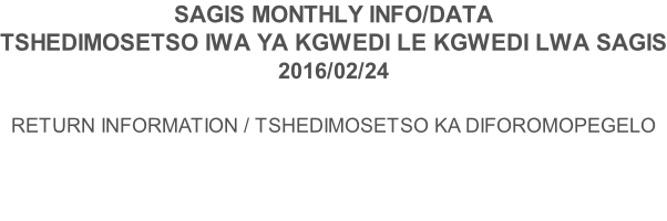 SAGIS MONTHLY INFO/DATA TSHEDIMOSETSO IWA YA KGWEDI LE KGWEDI LWA SAGIS 2016/02/24  RETURN INFORMATION / TSHEDIMOSETSO KA DIFOROMOPEGELO
