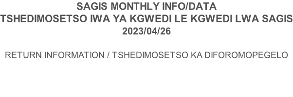 SAGIS MONTHLY INFO/DATA TSHEDIMOSETSO IWA YA KGWEDI LE KGWEDI LWA SAGIS 2023/04/26  RETURN INFORMATION / TSHEDIMOSETSO KA DIFOROMOPEGELO